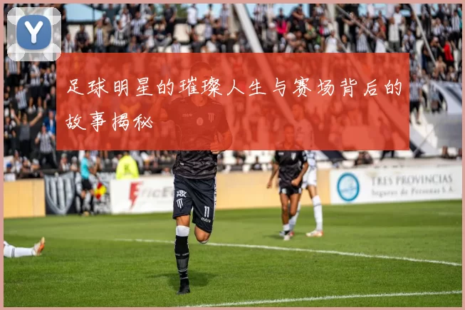 足球明星的璀璨人生与赛场背后的故事揭秘