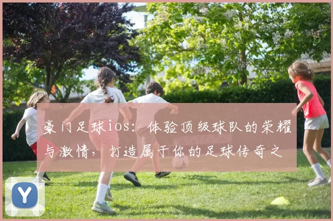 豪门足球ios：体验顶级球队的荣耀与激情，打造属于你的足球传奇之路