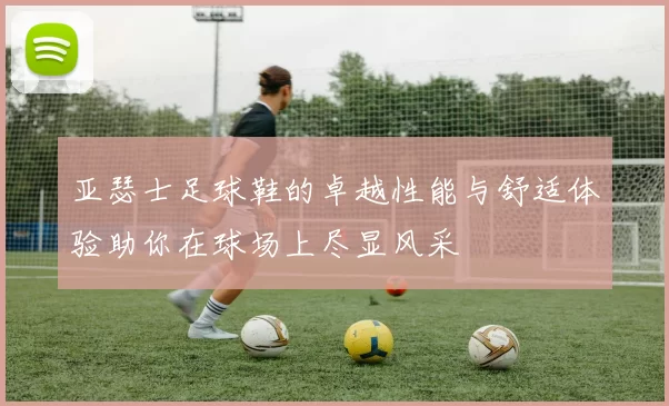 亚瑟士足球鞋的卓越性能与舒适体验助你在球场上尽显风采