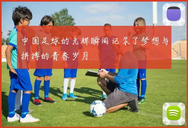中国足球的光辉瞬间记录了梦想与拼搏的青春岁月