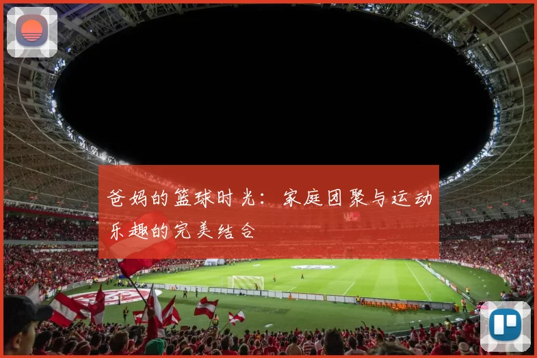 爸妈的篮球时光：家庭团聚与运动乐趣的完美结合