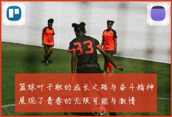 篮球叶子敏的成长之路与奋斗精神展现了青春的无限可能与激情